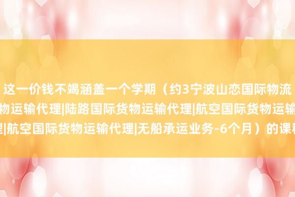 这一价钱不竭涵盖一个学期(约3宁波山恋国际物流有限公司|海上国际货物运输代理|陆路国际货物运输代理|航空国际货物运输代理|无船承运业务-6个月)的课程内容
