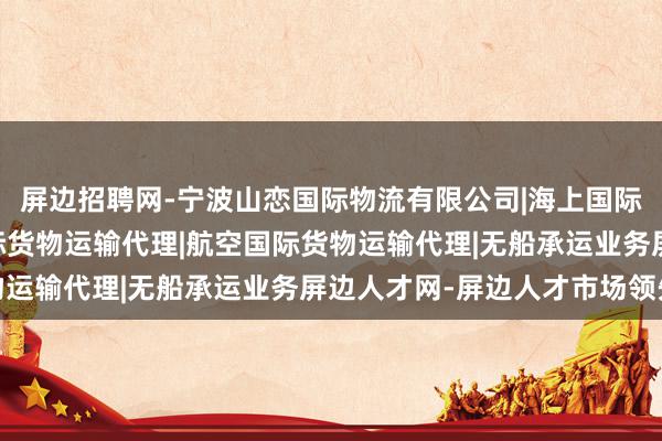 屏边招聘网-宁波山恋国际物流有限公司|海上国际货物运输代理|陆路国际货物运输代理|航空国际货物运输代理|无船承运业务屏边人才网-屏边人才市场领先